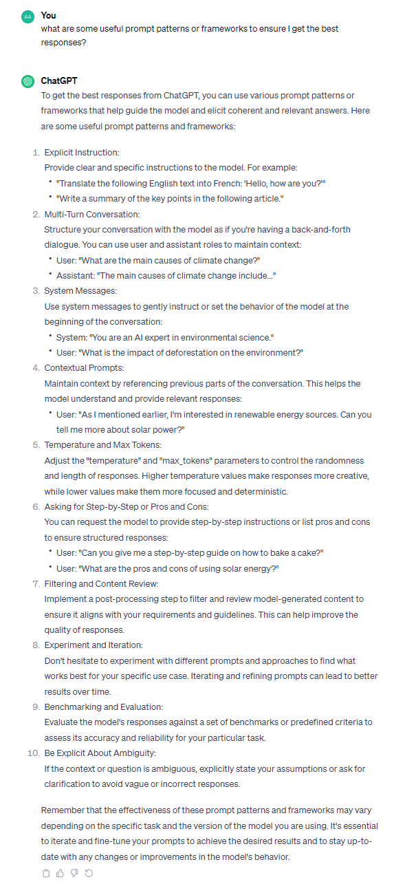 To get the best responses from ChatGPT, you can use various prompt patterns or frameworks that help guide the model and elicit coherent and relevant answers. Here are some useful prompt patterns and frameworks: 1. Explicit Instruction: Provide clear and specific instructions to the model. For example: - "Translate the following English text into French: 'Hello, how are you?'" - "Write a summary of the key points in the following article." 2. Multi-Turn Conversation: Structure your conversation with the model as if you're having a back-and-forth dialogue. You can use user and assistant roles to maintain context: - User: "What are the main causes of climate change?" - Assistant: "The main causes of climate change include..." 3. System Messages: Use system messages to gently instruct or set the behavior of the model at the beginning of the conversation: - System: "You are an AI expert in environmental science." - User: "What is the impact of deforestation on the environment?" 4. Contextual Prompts: Maintain context by referencing previous parts of the conversation. This helps the model understand and provide relevant responses: - User: "As I mentioned earlier, I'm interested in renewable energy sources. Can you tell me more about solar power?" 5. Temperature and Max Tokens: Adjust the "temperature" and "max_tokens" parameters to control the randomness and length of responses. Higher temperature values make responses more creative, while lower values make them more focused and deterministic. 6. Asking for Step-by-Step or Pros and Cons: You can request the model to provide step-by-step instructions or list pros and cons to ensure structured responses: - User: "Can you give me a step-by-step guide on how to bake a cake?" - User: "What are the pros and cons of using solar energy?" 7. Filtering and Content Review: Implement a post-processing step to filter and review model-generated content to ensure it aligns with your requirements and guidelines. This can help improve the quality of responses. 8. Experiment and Iteration: Don't hesitate to experiment with different prompts and approaches to find what works best for your specific use case. Iterating and refining prompts can lead to better results over time. 9. Benchmarking and Evaluation: Evaluate the model's responses against a set of benchmarks or predefined criteria to assess its accuracy and reliability for your particular task. 10. Be Explicit About Ambiguity: If the context or question is ambiguous, explicitly state your assumptions or ask for clarification to avoid vague or incorrect responses. Remember that the effectiveness of these prompt patterns and frameworks may vary depending on the specific task and the version of the model you are using. It's essential to iterate and fine-tune your prompts to achieve the desired results and to stay up-to-date with any changes or improvements in the model's behavior.