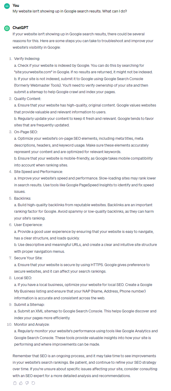 If your website isn't showing up in Google search results, there could be several reasons for this. Here are some steps you can take to troubleshoot and improve your website's visibility in Google: 1. Verify Indexing: a. Check if your website is indexed by Google. You can do this by searching for "site:yourwebsite.com" in Google. If no results are returned, it might not be indexed. b. If your site is not indexed, submit it to Google using Google Search Console (formerly Webmaster Tools). You'll need to verify ownership of your site and then submit a sitemap to help Google crawl and index your pages. 2. Quality Content: a. Ensure that your website has high-quality, original content. Google values websites that provide valuable and relevant information to users. b. Regularly update your content to keep it fresh and relevant. Google tends to favor sites that are frequently updated. 3. On-Page SEO: a. Optimize your website's on-page SEO elements, including meta titles, meta descriptions, headers, and keyword usage. Make sure these elements accurately represent your content and are optimized for relevant keywords. b. Ensure that your website is mobile-friendly, as Google takes mobile compatibility into account when ranking sites. 4. Site Speed and Performance: a. Improve your website's speed and performance. Slow-loading sites may rank lower in search results. Use tools like Google PageSpeed Insights to identify and fix speed issues. 5. Backlinks: a. Build high-quality backlinks from reputable websites. Backlinks are an important ranking factor for Google. Avoid spammy or low-quality backlinks, as they can harm your site's ranking. 6. User Experience: a. Provide a good user experience by ensuring that your website is easy to navigate, has a clear structure, and loads quickly. b. Use descriptive and meaningful URLs, and create a clear and intuitive site structure with proper navigation menus. 7. Secure Your Site: a. Ensure that your website is secure by using HTTPS. Google gives preference to secure websites, and it can affect your search rankings. 8. Local SEO: a. If you have a local business, optimize your website for local SEO. Create a Google My Business listing and ensure that your NAP (Name, Address, Phone number) information is accurate and consistent across the web. 9. Submit a Sitemap: a. Submit an XML sitemap to Google Search Console. This helps Google discover and index your pages more efficiently. 10. Monitor and Analyze: a. Regularly monitor your website's performance using tools like Google Analytics and Google Search Console. These tools provide valuable insights into how your site is performing and where improvements can be made. Remember that SEO is an ongoing process, and it may take time to see improvements in your website's search rankings. Be patient, and continue to refine your SEO strategy over time. If you're unsure about specific issues affecting your site, consider consulting with an SEO expert for a more detailed analysis and recommendations.