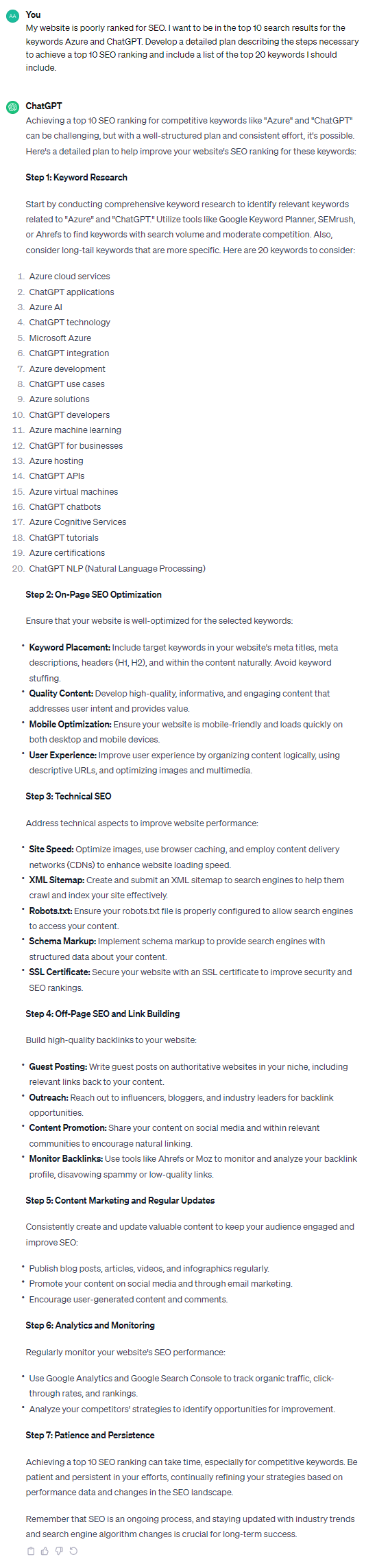 Achieving a top 10 SEO ranking for competitive keywords like "Azure" and "ChatGPT" can be challenging, but with a well-structured plan and consistent effort, it's possible. Here's a detailed plan to help improve your website's SEO ranking for these keywords: **Step 1: Keyword Research** Start by conducting comprehensive keyword research to identify relevant keywords related to "Azure" and "ChatGPT." Utilize tools like Google Keyword Planner, SEMrush, or Ahrefs to find keywords with search volume and moderate competition. Also, consider long-tail keywords that are more specific. Here are 20 keywords to consider: 1. Azure cloud services 2. ChatGPT applications 3. Azure AI 4. ChatGPT technology 5. Microsoft Azure 6. ChatGPT integration 7. Azure development 8. ChatGPT use cases 9. Azure solutions 10. ChatGPT developers 11. Azure machine learning 12. ChatGPT for businesses 13. Azure hosting 14. ChatGPT APIs 15. Azure virtual machines 16. ChatGPT chatbots 17. Azure Cognitive Services 18. ChatGPT tutorials 19. Azure certifications 20. ChatGPT NLP (Natural Language Processing) **Step 2: On-Page SEO Optimization** Ensure that your website is well-optimized for the selected keywords: - **Keyword Placement:** Include target keywords in your website's meta titles, meta descriptions, headers (H1, H2), and within the content naturally. Avoid keyword stuffing. - **Quality Content:** Develop high-quality, informative, and engaging content that addresses user intent and provides value. - **Mobile Optimization:** Ensure your website is mobile-friendly and loads quickly on both desktop and mobile devices. - **User Experience:** Improve user experience by organizing content logically, using descriptive URLs, and optimizing images and multimedia. **Step 3: Technical SEO** Address technical aspects to improve website performance: - **Site Speed:** Optimize images, use browser caching, and employ content delivery networks (CDNs) to enhance website loading speed. - **XML Sitemap:** Create and submit an XML sitemap to search engines to help them crawl and index your site effectively. - **Robots.txt:** Ensure your robots.txt file is properly configured to allow search engines to access your content. - **Schema Markup:** Implement schema markup to provide search engines with structured data about your content. - **SSL Certificate:** Secure your website with an SSL certificate to improve security and SEO rankings. **Step 4: Off-Page SEO and Link Building** Build high-quality backlinks to your website: - **Guest Posting:** Write guest posts on authoritative websites in your niche, including relevant links back to your content. - **Outreach:** Reach out to influencers, bloggers, and industry leaders for backlink opportunities. - **Content Promotion:** Share your content on social media and within relevant communities to encourage natural linking. - **Monitor Backlinks:** Use tools like Ahrefs or Moz to monitor and analyze your backlink profile, disavowing spammy or low-quality links. **Step 5: Content Marketing and Regular Updates** Consistently create and update valuable content to keep your audience engaged and improve SEO: - Publish blog posts, articles, videos, and infographics regularly. - Promote your content on social media and through email marketing. - Encourage user-generated content and comments. **Step 6: Analytics and Monitoring** Regularly monitor your website's SEO performance: - Use Google Analytics and Google Search Console to track organic traffic, click-through rates, and rankings. - Analyze your competitors' strategies to identify opportunities for improvement. **Step 7: Patience and Persistence** Achieving a top 10 SEO ranking can take time, especially for competitive keywords. Be patient and persistent in your efforts, continually refining your strategies based on performance data and changes in the SEO landscape. Remember that SEO is an ongoing process, and staying updated with industry trends and search engine algorithm changes is crucial for long-term success.