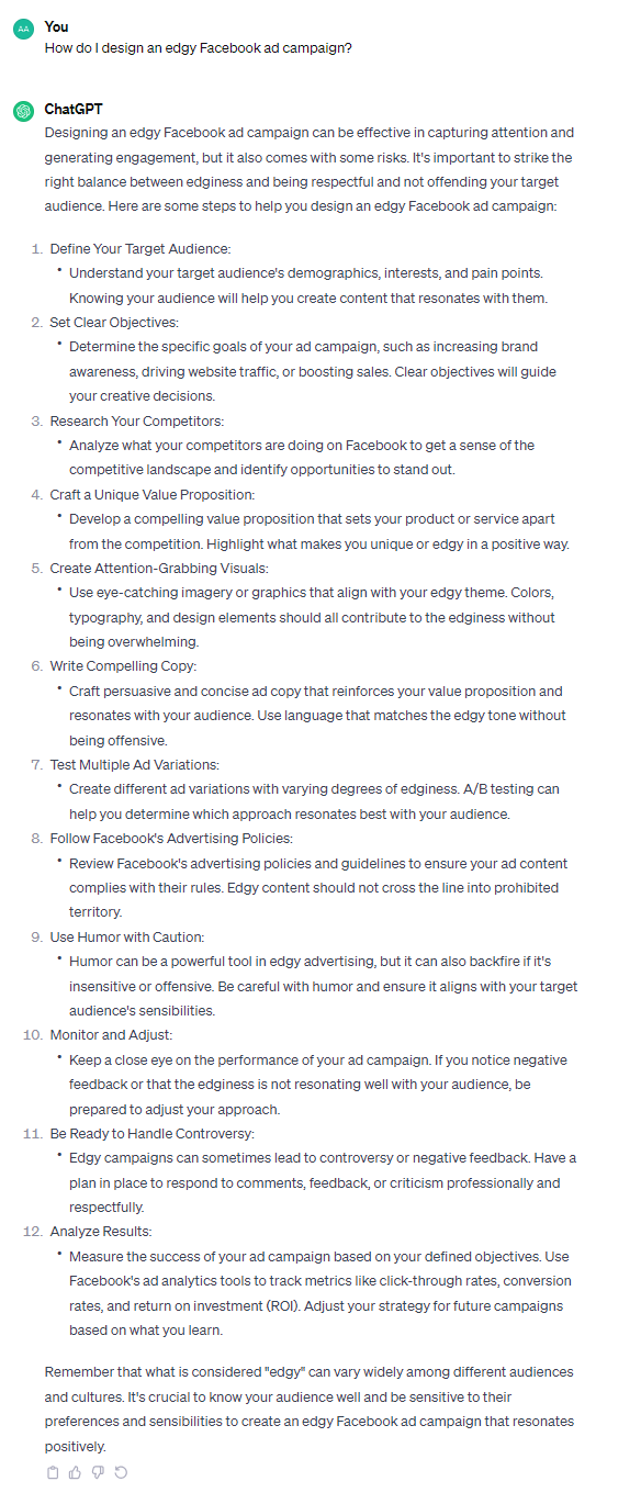 Designing an edgy Facebook ad campaign can be effective in capturing attention and generating engagement, but it also comes with some risks. It's important to strike the right balance between edginess and being respectful and not offending your target audience. Here are some steps to help you design an edgy Facebook ad campaign: 1. Define Your Target Audience: - Understand your target audience's demographics, interests, and pain points. Knowing your audience will help you create content that resonates with them. 2. Set Clear Objectives: - Determine the specific goals of your ad campaign, such as increasing brand awareness, driving website traffic, or boosting sales. Clear objectives will guide your creative decisions. 3. Research Your Competitors: - Analyze what your competitors are doing on Facebook to get a sense of the competitive landscape and identify opportunities to stand out. 4. Craft a Unique Value Proposition: - Develop a compelling value proposition that sets your product or service apart from the competition. Highlight what makes you unique or edgy in a positive way. 5. Create Attention-Grabbing Visuals: - Use eye-catching imagery or graphics that align with your edgy theme. Colors, typography, and design elements should all contribute to the edginess without being overwhelming. 6. Write Compelling Copy: - Craft persuasive and concise ad copy that reinforces your value proposition and resonates with your audience. Use language that matches the edgy tone without being offensive. 7. Test Multiple Ad Variations: - Create different ad variations with varying degrees of edginess. A/B testing can help you determine which approach resonates best with your audience. 8. Follow Facebook's Advertising Policies: - Review Facebook's advertising policies and guidelines to ensure your ad content complies with their rules. Edgy content should not cross the line into prohibited territory. 9. Use Humor with Caution: - Humor can be a powerful tool in edgy advertising, but it can also backfire if it's insensitive or offensive. Be careful with humor and ensure it aligns with your target audience's sensibilities. 10. Monitor and Adjust: - Keep a close eye on the performance of your ad campaign. If you notice negative feedback or that the edginess is not resonating well with your audience, be prepared to adjust your approach. 11. Be Ready to Handle Controversy: - Edgy campaigns can sometimes lead to controversy or negative feedback. Have a plan in place to respond to comments, feedback, or criticism professionally and respectfully. 12. Analyze Results: - Measure the success of your ad campaign based on your defined objectives. Use Facebook's ad analytics tools to track metrics like click-through rates, conversion rates, and return on investment (ROI). Adjust your strategy for future campaigns based on what you learn. Remember that what is considered "edgy" can vary widely among different audiences and cultures. It's crucial to know your audience well and be sensitive to their preferences and sensibilities to create an edgy Facebook ad campaign that resonates positively.