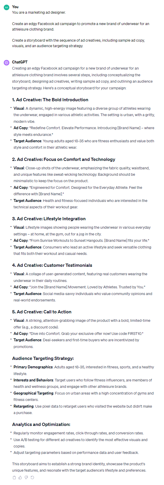 Creating an edgy Facebook ad campaign for a new brand of underwear for an athleisure clothing brand involves several steps, including conceptualizing the storyboard, designing ad creatives, writing sample ad copy, and outlining an audience targeting strategy. Here's a conceptual storyboard for your campaign: ### 1. Ad Creative: The Bold Introduction - **Visual**: A dynamic, high-energy image featuring a diverse group of athletes wearing the underwear, engaged in various athletic activities. The setting is urban, with a gritty, modern vibe. - **Ad Copy**: "Redefine Comfort. Elevate Performance. Introducing [Brand Name] – where style meets endurance." - **Target Audience**: Young adults aged 18-35 who are fitness enthusiasts and value both style and comfort in their athletic wear. ### 2. Ad Creative: Focus on Comfort and Technology - **Visual**: Close-up shots of the underwear, emphasizing the fabric quality, waistband, and unique features like sweat-wicking technology. Background should be minimalistic to keep the focus on the product. - **Ad Copy**: "Engineered for Comfort. Designed for the Everyday Athlete. Feel the difference with [Brand Name]." - **Target Audience**: Health and fitness-focused individuals who are interested in the technical aspects of their workout gear. ### 3. Ad Creative: Lifestyle Integration - **Visual**: Lifestyle images showing people wearing the underwear in various everyday settings – at home, at the gym, out for a jog in the city. - **Ad Copy**: "From Sunrise Workouts to Sunset Hangouts. [Brand Name] fits your life." - **Target Audience**: Consumers who lead an active lifestyle and seek versatile clothing that fits both their workout and casual needs. ### 4. Ad Creative: Customer Testimonials - **Visual**: A collage of user-generated content, featuring real customers wearing the underwear in their daily routines. - **Ad Copy**: "Join the [Brand Name] Movement. Loved by Athletes. Trusted by You." - **Target Audience**: Social media-savvy individuals who value community opinions and real-world endorsements. ### 5. Ad Creative: Call to Action - **Visual**: A striking, attention-grabbing image of the product with a bold, limited-time offer (e.g., a discount code). - **Ad Copy**: "Dive into Comfort. Grab your exclusive offer now! Use code FIRST10." - **Target Audience**: Deal-seekers and first-time buyers who are incentivized by promotions. ### Audience Targeting Strategy: - **Primary Demographics**: Adults aged 18-35, interested in fitness, sports, and a healthy lifestyle. - **Interests and Behaviors**: Target users who follow fitness influencers, are members of health and wellness groups, and engage with other athleisure brands. - **Geographical Targeting**: Focus on urban areas with a high concentration of gyms and fitness centers. - **Retargeting**: Use pixel data to retarget users who visited the website but didn't make a purchase. ### Analytics and Optimization: - Regularly monitor engagement rates, click-through rates, and conversion rates. - Use A/B testing for different ad creatives to identify the most effective visuals and copies. - Adjust targeting parameters based on performance data and user feedback. This storyboard aims to establish a strong brand identity, showcase the product's unique features, and resonate with the target audience's lifestyle and preferences.