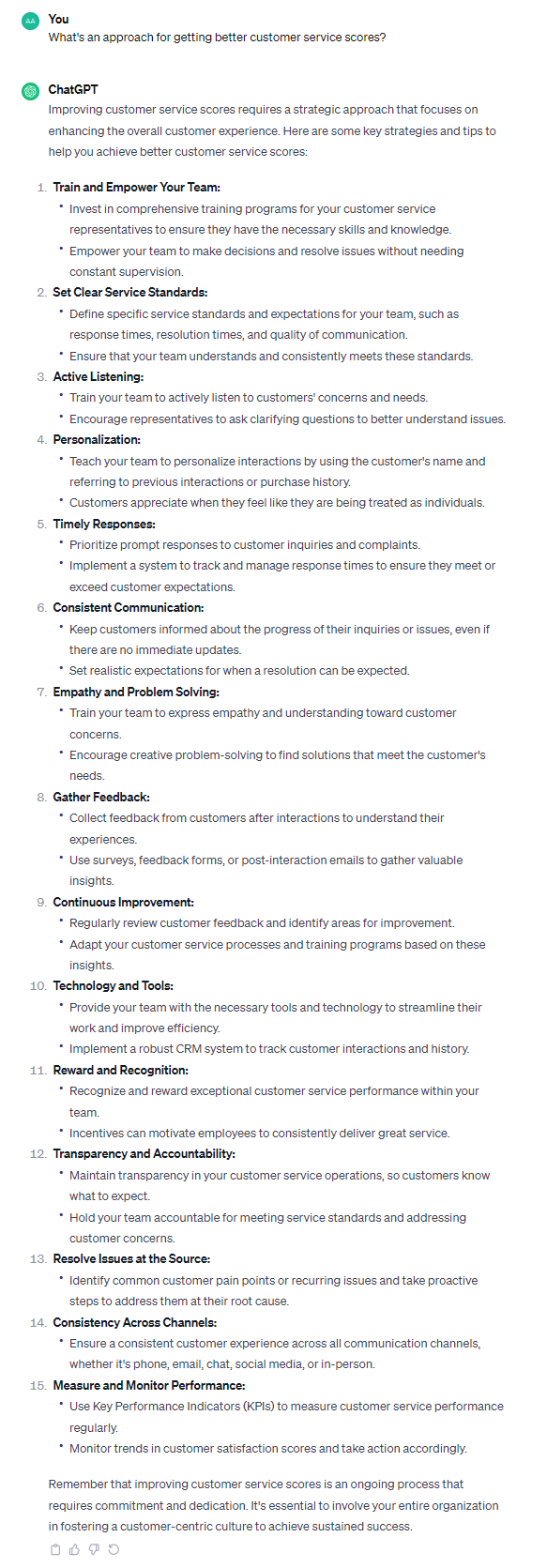 Improving customer service scores requires a strategic approach that focuses on enhancing the overall customer experience. Here are some key strategies and tips to help you achieve better customer service scores: 1. **Train and Empower Your Team:** - Invest in comprehensive training programs for your customer service representatives to ensure they have the necessary skills and knowledge. - Empower your team to make decisions and resolve issues without needing constant supervision. 2. **Set Clear Service Standards:** - Define specific service standards and expectations for your team, such as response times, resolution times, and quality of communication. - Ensure that your team understands and consistently meets these standards. 3. **Active Listening:** - Train your team to actively listen to customers' concerns and needs. - Encourage representatives to ask clarifying questions to better understand issues. 4. **Personalization:** - Teach your team to personalize interactions by using the customer's name and referring to previous interactions or purchase history. - Customers appreciate when they feel like they are being treated as individuals. 5. **Timely Responses:** - Prioritize prompt responses to customer inquiries and complaints. - Implement a system to track and manage response times to ensure they meet or exceed customer expectations. 6. **Consistent Communication:** - Keep customers informed about the progress of their inquiries or issues, even if there are no immediate updates. - Set realistic expectations for when a resolution can be expected. 7. **Empathy and Problem Solving:** - Train your team to express empathy and understanding toward customer concerns. - Encourage creative problem-solving to find solutions that meet the customer's needs. 8. **Gather Feedback:** - Collect feedback from customers after interactions to understand their experiences. - Use surveys, feedback forms, or post-interaction emails to gather valuable insights. 9. **Continuous Improvement:** - Regularly review customer feedback and identify areas for improvement. - Adapt your customer service processes and training programs based on these insights. 10. **Technology and Tools:** - Provide your team with the necessary tools and technology to streamline their work and improve efficiency. - Implement a robust CRM system to track customer interactions and history. 11. **Reward and Recognition:** - Recognize and reward exceptional customer service performance within your team. - Incentives can motivate employees to consistently deliver great service. 12. **Transparency and Accountability:** - Maintain transparency in your customer service operations, so customers know what to expect. - Hold your team accountable for meeting service standards and addressing customer concerns. 13. **Resolve Issues at the Source:** - Identify common customer pain points or recurring issues and take proactive steps to address them at their root cause. 14. **Consistency Across Channels:** - Ensure a consistent customer experience across all communication channels, whether it's phone, email, chat, social media, or in-person. 15. **Measure and Monitor Performance:** - Use Key Performance Indicators (KPIs) to measure customer service performance regularly. - Monitor trends in customer satisfaction scores and take action accordingly. Remember that improving customer service scores is an ongoing process that requires commitment and dedication. It's essential to involve your entire organization in fostering a customer-centric culture to achieve sustained success.