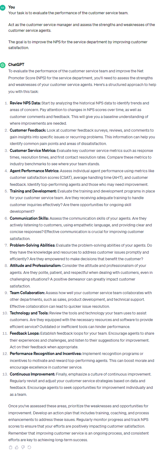 To evaluate the performance of the customer service team and improve the Net Promoter Score (NPS) for the service department, you'll need to assess the strengths and weaknesses of your customer service agents. Here's a structured approach to help you with this task: 1. **Review NPS Data:** Start by analyzing the historical NPS data to identify trends and areas of concern. Pay attention to changes in NPS scores over time, as well as customer comments and feedback. This will give you a baseline understanding of where improvements are needed. 2. **Customer Feedback:** Look at customer feedback surveys, reviews, and comments to gain insights into specific issues or recurring problems. This information can help you identify common pain points and areas of dissatisfaction. 3. **Customer Service Metrics:** Evaluate key customer service metrics such as response times, resolution times, and first contact resolution rates. Compare these metrics to industry benchmarks to see where your team stands. 4. **Agent Performance Metrics:** Assess individual agent performance using metrics like customer satisfaction scores (CSAT), average handling time (AHT), and customer feedback. Identify top-performing agents and those who may need improvement. 5. **Training and Development:** Evaluate the training and development programs in place for your customer service team. Are they receiving adequate training to handle customer inquiries effectively? Are there opportunities for ongoing skill development? 6. **Communication Skills:** Assess the communication skills of your agents. Are they actively listening to customers, using empathetic language, and providing clear and concise responses? Effective communication is crucial for improving customer satisfaction. 7. **Problem-Solving Abilities:** Evaluate the problem-solving abilities of your agents. Do they have the knowledge and resources to address customer issues promptly and efficiently? Are they empowered to make decisions that benefit the customer? 8. **Attitude and Professionalism:** Consider the attitude and professionalism of your agents. Are they polite, patient, and respectful when dealing with customers, even in challenging situations? A positive demeanor can greatly impact customer satisfaction. 9. **Team Collaboration:** Assess how well your customer service team collaborates with other departments, such as sales, product development, and technical support. Effective collaboration can lead to quicker issue resolution. 10. **Technology and Tools:** Review the tools and technology your team uses to assist customers. Are they equipped with the necessary resources and software to provide efficient service? Outdated or inefficient tools can hinder performance. 11. **Feedback Loops:** Establish feedback loops for your team. Encourage agents to share their experiences and challenges, and listen to their suggestions for improvement. Act on their feedback when appropriate. 12. **Performance Recognition and Incentives:** Implement recognition programs or incentives to motivate and reward top-performing agents. This can boost morale and encourage excellence in customer service. 13. **Continuous Improvement:** Finally, emphasize a culture of continuous improvement. Regularly revisit and adjust your customer service strategies based on data and feedback. Encourage agents to seek opportunities for improvement individually and as a team. Once you've assessed these areas, prioritize the weaknesses and opportunities for improvement. Develop an action plan that includes training, coaching, and process enhancements to address these issues. Regularly monitor progress and track NPS scores to ensure that your efforts are positively impacting customer satisfaction. Remember that improving customer service is an ongoing process, and consistent efforts are key to achieving long-term success.