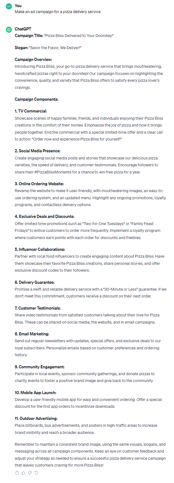 **Campaign Title:** "Pizza Bliss Delivered to Your Doorstep" **Slogan:** "Savor the Flavor, We Deliver!" **Campaign Overview:** Introducing Pizza Bliss, your go-to pizza delivery service that brings mouthwatering, handcrafted pizzas right to your doorstep! Our campaign focuses on highlighting the convenience, quality, and variety that Pizza Bliss offers to satisfy every pizza lover's cravings. **Campaign Components:** **1. TV Commercial:** Showcase scenes of happy families, friends, and individuals enjoying their Pizza Bliss creations in the comfort of their homes. Emphasize the joy of pizza and how it brings people together. End the commercial with a special limited-time offer and a clear call to action: "Order now and experience Pizza Bliss for yourself!" **2. Social Media Presence:** Create engaging social media posts and stories that showcase our delicious pizza varieties, the speed of delivery, and customer testimonials. Encourage followers to share their #PizzaBlissMoments for a chance to win free pizza for a year. **3. Online Ordering Website:** Revamp the website to make it user-friendly, with mouthwatering images, an easy-to-use ordering system, and an updated menu. Highlight any ongoing promotions, loyalty programs, and contactless delivery options. **4. Exclusive Deals and Discounts:** Offer limited-time promotions such as "Two-for-One Tuesdays" or "Family Feast Fridays" to entice customers to order more frequently. Implement a loyalty program where customers earn points with each order for discounts and freebies. **5. Influencer Collaborations:** Partner with local food influencers to create engaging content about Pizza Bliss. Have them showcase their favorite Pizza Bliss creations, share personal stories, and offer exclusive discount codes to their followers. **6. Delivery Guarantee:** Promise a swift and reliable delivery service with a "30-Minute or Less" guarantee. If we don't meet this commitment, customers receive a discount on their next order. **7. Customer Testimonials:** Share video testimonials from satisfied customers talking about their love for Pizza Bliss. These can be shared on social media, the website, and in email campaigns. **8. Email Marketing:** Send out regular newsletters with updates, special offers, and exclusive deals to our loyal subscribers. Personalize emails based on customer preferences and ordering history. **9. Community Engagement:** Participate in local events, sponsor community gatherings, and donate pizzas to charity events to foster a positive brand image and give back to the community. **10. Mobile App Launch:** Develop a user-friendly mobile app for easy and convenient ordering. Offer a special discount for the first app orders to incentivize downloads. **11. Outdoor Advertising:** Place billboards, bus advertisements, and posters in high-traffic areas to increase brand visibility and reach a broader audience. Remember to maintain a consistent brand image, using the same visuals, slogans, and messaging across all campaign components. Keep an eye on customer feedback and adjust your strategy as needed to ensure a successful pizza delivery service campaign that leaves customers craving for more Pizza Bliss!