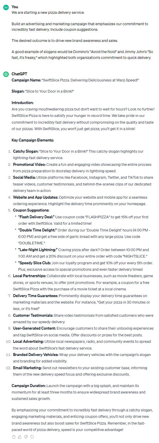 **Campaign Name:** "SwiftSlice Pizza: Delivering Deliciousness at Warp Speed!" **Slogan:** "Slice to Your Door in a Blink!" **Introduction:** Are you craving mouthwatering pizza but don't want to wait for hours? Look no further! SwiftSlice Pizza is here to satisfy your hunger in record time. We take pride in our commitment to incredibly fast delivery without compromising on the quality and taste of our pizzas. With SwiftSlice, you won't just get pizza; you'll get it in a blink! **Key Campaign Elements:** 1. **Catchy Slogan:** "Slice to Your Door in a Blink!" This catchy slogan highlights our lightning-fast delivery service. 2. **Promotional Video:** Create a fun and engaging video showcasing the entire process from pizza preparation to doorstep delivery in lightning speed. 3. **Social Media:** Utilize platforms like Facebook, Instagram, Twitter, and TikTok to share teaser videos, customer testimonials, and behind-the-scenes clips of our dedicated delivery team in action. 4. **Website and App Updates:** Optimize your website and mobile app for a seamless ordering experience. Highlight the delivery time prominently on your homepage. 5. **Coupon Suggestions:** - **"Flash Delivery Deal:"** Use coupon code "FLASHPIZZA" to get 15% off your first order with SwiftSlice. Valid for a limited time! - **"Double Time Delight:"** Order during our 'Double Time Delight' hours (4:00 PM - 6:00 PM) and get a free side of garlic bread with any large pizza. Use code "DOUBLETIME." - **"Late-Night Lightning:"** Craving pizza after dark? Order between 10:00 PM and 1:00 AM and get a 20% discount on your entire order with code "NIGHTSLICE." - **"Speedy Slice Club:** Join our loyalty program and get 10% off your every 5th order. Plus, exclusive access to special promotions and even faster delivery times! 6. **Local Partnerships:** Collaborate with local businesses, such as movie theaters, game stores, or sports venues, to offer joint promotions. For example, a coupon for a free SwiftSlice Pizza with the purchase of a movie ticket at a local cinema. 7. **Delivery Time Guarantees:** Prominently display your delivery time guarantees on marketing materials and the website. For instance, "Get your pizza in 30 minutes or less, or it's free!" 8. **Customer Testimonials:** Share video testimonials from satisfied customers who were amazed by our speedy delivery. 9. **User-Generated Content:** Encourage customers to share their unboxing experiences and tag SwiftSlice on social media. Offer discounts or prizes for the best posts. 10. **Local Advertising:** Utilize local newspapers, radio, and community events to spread the word about SwiftSlice's fast delivery service. 11. **Branded Delivery Vehicles:** Wrap your delivery vehicles with the campaign's slogan and branding for added visibility. 12. **Email Marketing:** Send out newsletters to your existing customer base, informing them of the new delivery speed focus and offering exclusive discounts. **Campaign Duration:** Launch the campaign with a big splash, and maintain its momentum for at least three months to ensure widespread brand awareness and sustained sales growth. By emphasizing your commitment to incredibly fast delivery through a catchy slogan, engaging marketing materials, and enticing coupon offers, you'll not only drive new brand awareness but also boost sales for SwiftSlice Pizza. Remember, in the fast-paced world of pizza delivery, speed is your competitive advantage!