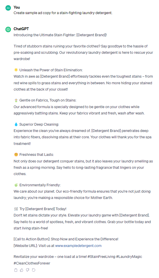 Introducing the Ultimate Stain Fighter: [Detergent Brand]! Tired of stubborn stains ruining your favorite clothes? Say goodbye to the hassle of pre-soaking and scrubbing. Our revolutionary laundry detergent is here to rescue your wardrobe! 🌟 Unleash the Power of Stain Elimination: Watch in awe as [Detergent Brand] effortlessly tackles even the toughest stains – from red wine spills to grass stains and everything in between. No more hiding your stained clothes at the back of your closet! 🌼 Gentle on Fabrics, Tough on Stains: Our advanced formula is specially designed to be gentle on your clothes while aggressively battling stains. Keep your fabrics vibrant and fresh, wash after wash. 💧 Superior Deep Cleaning: Experience the clean you've always dreamed of. [Detergent Brand] penetrates deep into fabric fibers, dissolving stains at their core. Your clothes will thank you for the spa treatment! 🌞 Freshness that Lasts: Not only does our detergent conquer stains, but it also leaves your laundry smelling as fresh as a spring morning. Say hello to long-lasting fragrance that lingers on your clothes. 🌿 Environmentally Friendly: We care about our planet. Our eco-friendly formula ensures that you're not just doing laundry; you're making a responsible choice for Mother Earth. 🛒 Try [Detergent Brand] Today! Don't let stains dictate your style. Elevate your laundry game with [Detergent Brand]. Say hello to a world of spotless, fresh, and vibrant clothes. Grab your bottle today and start living stain-free! [Call to Action Button]: Shop Now and Experience the Difference! [Website URL]: Visit us at www.exampledetergent.com Revitalize your wardrobe – one load at a time! #StainFreeLiving #LaundryMagic #CleanClothesForever