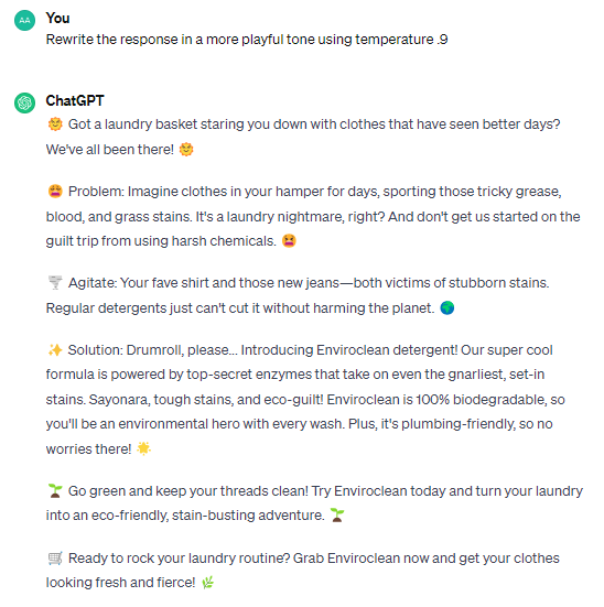 Rewrite the response in a more playful tone using temperature .9 ChatGPT 🌞 Got a laundry basket staring you down with clothes that have seen better days? We've all been there! 🌞 😩 Problem: Imagine clothes in your hamper for days, sporting those tricky grease, blood, and grass stains. It's a laundry nightmare, right? And don't get us started on the guilt trip from using harsh chemicals. 😫 🌪️ Agitate: Your fave shirt and those new jeans—both victims of stubborn stains. Regular detergents just can't cut it without harming the planet. 🌍 ✨ Solution: Drumroll, please... Introducing Enviroclean detergent! Our super cool formula is powered by top-secret enzymes that take on even the gnarliest, set-in stains. Sayonara, tough stains, and eco-guilt! Enviroclean is 100% biodegradable, so you'll be an environmental hero with every wash. Plus, it's plumbing-friendly, so no worries there! 🌟 🌱 Go green and keep your threads clean! Try Enviroclean today and turn your laundry into an eco-friendly, stain-busting adventure. 🌱 🛒 Ready to rock your laundry routine? Grab Enviroclean now and get your clothes looking fresh and fierce! 🌿