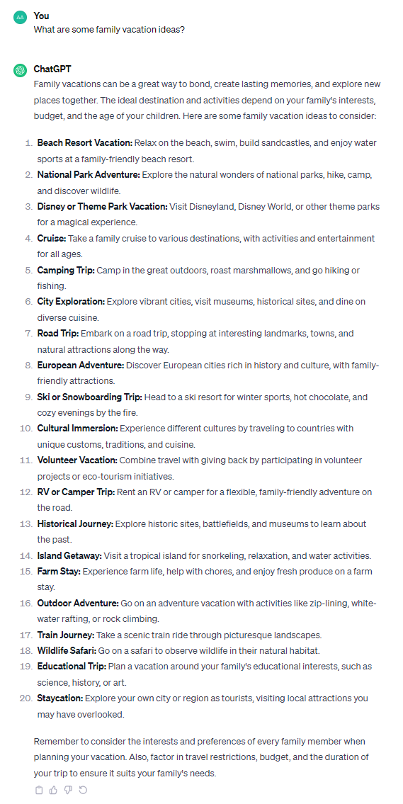 Family vacations can be a great way to bond, create lasting memories, and explore new places together. The ideal destination and activities depend on your family's interests, budget, and the age of your children. Here are some family vacation ideas to consider: 1. **Beach Resort Vacation:** Relax on the beach, swim, build sandcastles, and enjoy water sports at a family-friendly beach resort. 2. **National Park Adventure:** Explore the natural wonders of national parks, hike, camp, and discover wildlife. 3. **Disney or Theme Park Vacation:** Visit Disneyland, Disney World, or other theme parks for a magical experience. 4. **Cruise:** Take a family cruise to various destinations, with activities and entertainment for all ages. 5. **Camping Trip:** Camp in the great outdoors, roast marshmallows, and go hiking or fishing. 6. **City Exploration:** Explore vibrant cities, visit museums, historical sites, and dine on diverse cuisine. 7. **Road Trip:** Embark on a road trip, stopping at interesting landmarks, towns, and natural attractions along the way. 8. **European Adventure:** Discover European cities rich in history and culture, with family-friendly attractions. 9. **Ski or Snowboarding Trip:** Head to a ski resort for winter sports, hot chocolate, and cozy evenings by the fire. 10. **Cultural Immersion:** Experience different cultures by traveling to countries with unique customs, traditions, and cuisine. 11. **Volunteer Vacation:** Combine travel with giving back by participating in volunteer projects or eco-tourism initiatives. 12. **RV or Camper Trip:** Rent an RV or camper for a flexible, family-friendly adventure on the road. 13. **Historical Journey:** Explore historic sites, battlefields, and museums to learn about the past. 14. **Island Getaway:** Visit a tropical island for snorkeling, relaxation, and water activities. 15. **Farm Stay:** Experience farm life, help with chores, and enjoy fresh produce on a farm stay. 16. **Outdoor Adventure:** Go on an adventure vacation with activities like zip-lining, white-water rafting, or rock climbing. 17. **Train Journey:** Take a scenic train ride through picturesque landscapes. 18. **Wildlife Safari:** Go on a safari to observe wildlife in their natural habitat. 19. **Educational Trip:** Plan a vacation around your family's educational interests, such as science, history, or art. 20. **Staycation:** Explore your own city or region as tourists, visiting local attractions you may have overlooked. Remember to consider the interests and preferences of every family member when planning your vacation. Also, factor in travel restrictions, budget, and the duration of your trip to ensure it suits your family's needs.
