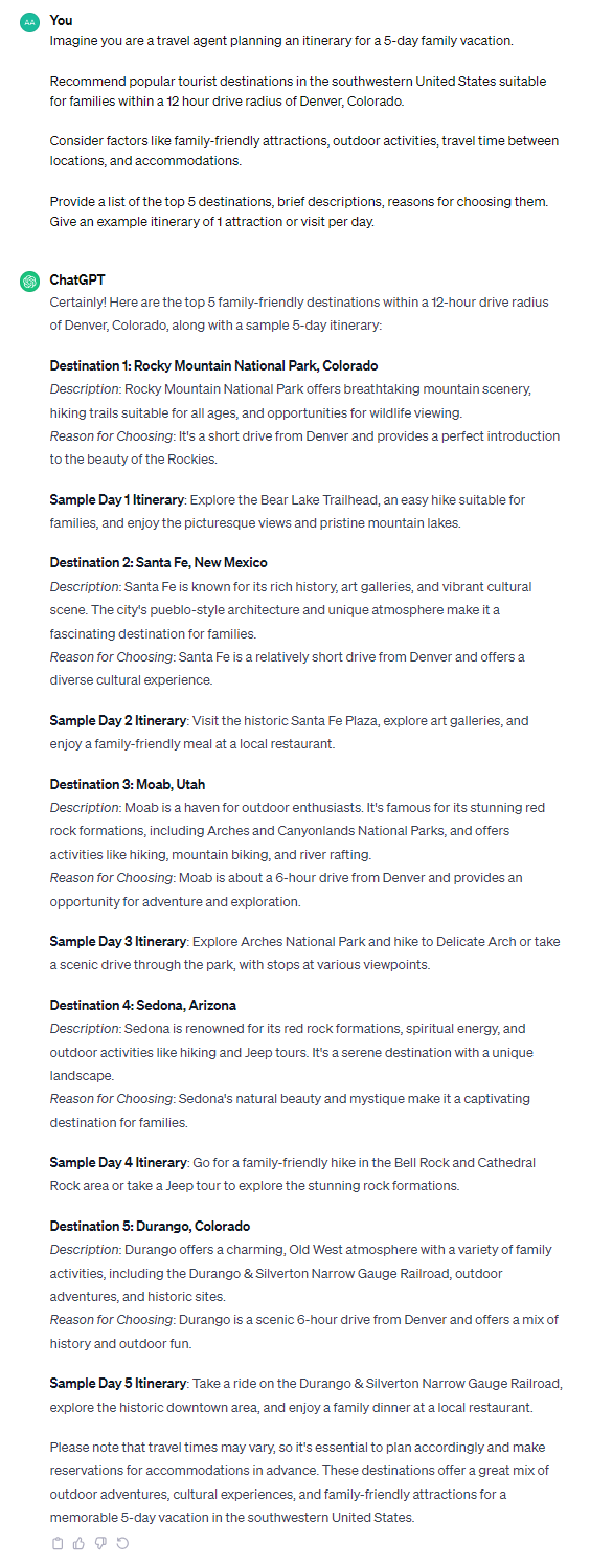 Certainly! Here are the top 5 family-friendly destinations within a 12-hour drive radius of Denver, Colorado, along with a sample 5-day itinerary: **Destination 1: Rocky Mountain National Park, Colorado** *Description*: Rocky Mountain National Park offers breathtaking mountain scenery, hiking trails suitable for all ages, and opportunities for wildlife viewing. *Reason for Choosing*: It's a short drive from Denver and provides a perfect introduction to the beauty of the Rockies. **Sample Day 1 Itinerary**: Explore the Bear Lake Trailhead, an easy hike suitable for families, and enjoy the picturesque views and pristine mountain lakes. **Destination 2: Santa Fe, New Mexico** *Description*: Santa Fe is known for its rich history, art galleries, and vibrant cultural scene. The city's pueblo-style architecture and unique atmosphere make it a fascinating destination for families. *Reason for Choosing*: Santa Fe is a relatively short drive from Denver and offers a diverse cultural experience. **Sample Day 2 Itinerary**: Visit the historic Santa Fe Plaza, explore art galleries, and enjoy a family-friendly meal at a local restaurant. **Destination 3: Moab, Utah** *Description*: Moab is a haven for outdoor enthusiasts. It's famous for its stunning red rock formations, including Arches and Canyonlands National Parks, and offers activities like hiking, mountain biking, and river rafting. *Reason for Choosing*: Moab is about a 6-hour drive from Denver and provides an opportunity for adventure and exploration. **Sample Day 3 Itinerary**: Explore Arches National Park and hike to Delicate Arch or take a scenic drive through the park, with stops at various viewpoints. **Destination 4: Sedona, Arizona** *Description*: Sedona is renowned for its red rock formations, spiritual energy, and outdoor activities like hiking and Jeep tours. It's a serene destination with a unique landscape. *Reason for Choosing*: Sedona's natural beauty and mystique make it a captivating destination for families. **Sample Day 4 Itinerary**: Go for a family-friendly hike in the Bell Rock and Cathedral Rock area or take a Jeep tour to explore the stunning rock formations. **Destination 5: Durango, Colorado** *Description*: Durango offers a charming, Old West atmosphere with a variety of family activities, including the Durango & Silverton Narrow Gauge Railroad, outdoor adventures, and historic sites. *Reason for Choosing*: Durango is a scenic 6-hour drive from Denver and offers a mix of history and outdoor fun. **Sample Day 5 Itinerary**: Take a ride on the Durango & Silverton Narrow Gauge Railroad, explore the historic downtown area, and enjoy a family dinner at a local restaurant. Please note that travel times may vary, so it's essential to plan accordingly and make reservations for accommodations in advance. These destinations offer a great mix of outdoor adventures, cultural experiences, and family-friendly attractions for a memorable 5-day vacation in the southwestern United States.