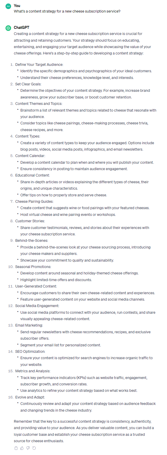 Creating a content strategy for a new cheese subscription service is crucial for attracting and retaining customers. Your strategy should focus on educating, entertaining, and engaging your target audience while showcasing the value of your cheese offerings. Here's a step-by-step guide to developing a content strategy: 1. Define Your Target Audience: - Identify the specific demographics and psychographics of your ideal customers. - Understand their cheese preferences, knowledge level, and interests. 2. Set Clear Goals: - Determine the objectives of your content strategy. For example, increase brand awareness, grow your subscriber base, or boost customer retention. 3. Content Themes and Topics: - Brainstorm a list of relevant themes and topics related to cheese that resonate with your audience. - Consider topics like cheese pairings, cheese-making processes, cheese trivia, cheese recipes, and more. 4. Content Types: - Create a variety of content types to keep your audience engaged. Options include blog posts, videos, social media posts, infographics, and email newsletters. 5. Content Calendar: - Develop a content calendar to plan when and where you will publish your content. - Ensure consistency in posting to maintain audience engagement. 6. Educational Content: - Share in-depth articles or videos explaining the different types of cheese, their origins, and unique characteristics. - Offer tips on how to properly store and serve cheese. 7. Cheese Pairing Guides: - Create content that suggests wine or food pairings with your featured cheeses. - Host virtual cheese and wine pairing events or workshops. 8. Customer Stories: - Share customer testimonials, reviews, and stories about their experiences with your cheese subscription service. 9. Behind-the-Scenes: - Provide a behind-the-scenes look at your cheese sourcing process, introducing your cheese makers and suppliers. - Showcase your commitment to quality and sustainability. 10. Seasonal Promotions: - Develop content around seasonal and holiday-themed cheese offerings. - Highlight limited-time offers and discounts. 11. User-Generated Content: - Encourage customers to share their own cheese-related content and experiences. - Feature user-generated content on your website and social media channels. 12. Social Media Engagement: - Use social media platforms to connect with your audience, run contests, and share visually appealing cheese-related content. 13. Email Marketing: - Send regular newsletters with cheese recommendations, recipes, and exclusive subscriber offers. - Segment your email list for personalized content. 14. SEO Optimization: - Ensure your content is optimized for search engines to increase organic traffic to your website. 15. Metrics and Analysis: - Track key performance indicators (KPIs) such as website traffic, engagement, subscriber growth, and conversion rates. - Use analytics to refine your content strategy based on what works best. 16. Evolve and Adapt: - Continuously review and adapt your content strategy based on audience feedback and changing trends in the cheese industry. Remember that the key to a successful content strategy is consistency, authenticity, and providing value to your audience. As you deliver valuable content, you can build a loyal customer base and establish your cheese subscription service as a trusted source for cheese enthusiasts.