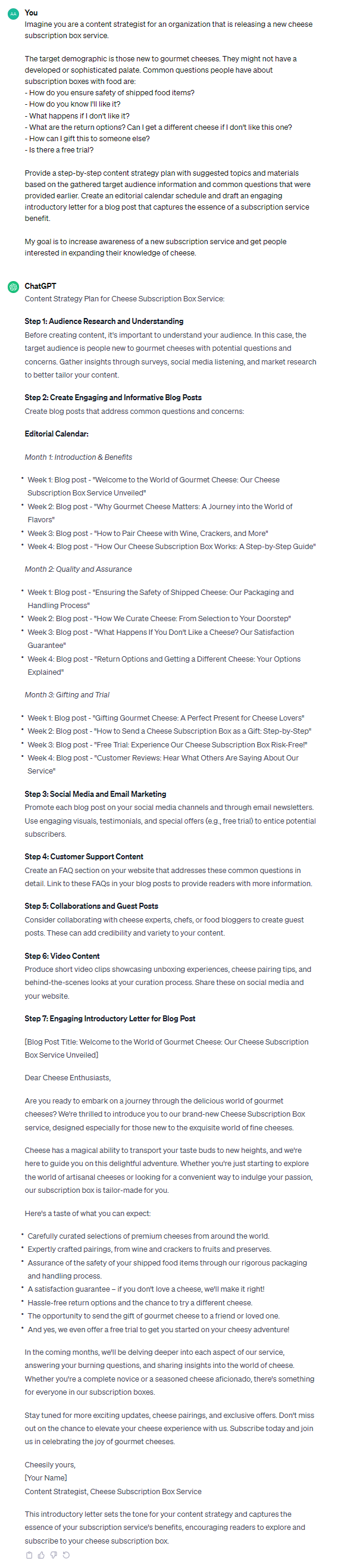 Content Strategy Plan for Cheese Subscription Box Service: **Step 1: Audience Research and Understanding** Before creating content, it's important to understand your audience. In this case, the target audience is people new to gourmet cheeses with potential questions and concerns. Gather insights through surveys, social media listening, and market research to better tailor your content. **Step 2: Create Engaging and Informative Blog Posts** Create blog posts that address common questions and concerns: **Editorial Calendar:** *Month 1: Introduction & Benefits* - Week 1: Blog post - "Welcome to the World of Gourmet Cheese: Our Cheese Subscription Box Service Unveiled" - Week 2: Blog post - "Why Gourmet Cheese Matters: A Journey into the World of Flavors" - Week 3: Blog post - "How to Pair Cheese with Wine, Crackers, and More" - Week 4: Blog post - "How Our Cheese Subscription Box Works: A Step-by-Step Guide" *Month 2: Quality and Assurance* - Week 1: Blog post - "Ensuring the Safety of Shipped Cheese: Our Packaging and Handling Process" - Week 2: Blog post - "How We Curate Cheese: From Selection to Your Doorstep" - Week 3: Blog post - "What Happens If You Don't Like a Cheese? Our Satisfaction Guarantee" - Week 4: Blog post - "Return Options and Getting a Different Cheese: Your Options Explained" *Month 3: Gifting and Trial* - Week 1: Blog post - "Gifting Gourmet Cheese: A Perfect Present for Cheese Lovers" - Week 2: Blog post - "How to Send a Cheese Subscription Box as a Gift: Step-by-Step" - Week 3: Blog post - "Free Trial: Experience Our Cheese Subscription Box Risk-Free!" - Week 4: Blog post - "Customer Reviews: Hear What Others Are Saying About Our Service" **Step 3: Social Media and Email Marketing** Promote each blog post on your social media channels and through email newsletters. Use engaging visuals, testimonials, and special offers (e.g., free trial) to entice potential subscribers. **Step 4: Customer Support Content** Create an FAQ section on your website that addresses these common questions in detail. Link to these FAQs in your blog posts to provide readers with more information. **Step 5: Collaborations and Guest Posts** Consider collaborating with cheese experts, chefs, or food bloggers to create guest posts. These can add credibility and variety to your content. **Step 6: Video Content** Produce short video clips showcasing unboxing experiences, cheese pairing tips, and behind-the-scenes looks at your curation process. Share these on social media and your website. **Step 7: Engaging Introductory Letter for Blog Post** [Blog Post Title: Welcome to the World of Gourmet Cheese: Our Cheese Subscription Box Service Unveiled] Dear Cheese Enthusiasts, Are you ready to embark on a journey through the delicious world of gourmet cheeses? We're thrilled to introduce you to our brand-new Cheese Subscription Box service, designed especially for those new to the exquisite world of fine cheeses. Cheese has a magical ability to transport your taste buds to new heights, and we're here to guide you on this delightful adventure. Whether you're just starting to explore the world of artisanal cheeses or looking for a convenient way to indulge your passion, our subscription box is tailor-made for you. Here's a taste of what you can expect: - Carefully curated selections of premium cheeses from around the world. - Expertly crafted pairings, from wine and crackers to fruits and preserves. - Assurance of the safety of your shipped food items through our rigorous packaging and handling process. - A satisfaction guarantee – if you don't love a cheese, we'll make it right! - Hassle-free return options and the chance to try a different cheese. - The opportunity to send the gift of gourmet cheese to a friend or loved one. - And yes, we even offer a free trial to get you started on your cheesy adventure! In the coming months, we'll be delving deeper into each aspect of our service, answering your burning questions, and sharing insights into the world of cheese. Whether you're a complete novice or a seasoned cheese aficionado, there's something for everyone in our subscription boxes. Stay tuned for more exciting updates, cheese pairings, and exclusive offers. Don't miss out on the chance to elevate your cheese experience with us. Subscribe today and join us in celebrating the joy of gourmet cheeses. Cheesily yours, [Your Name] Content Strategist, Cheese Subscription Box Service This introductory letter sets the tone for your content strategy and captures the essence of your subscription service's benefits, encouraging readers to explore and subscribe to your cheese subscription box.